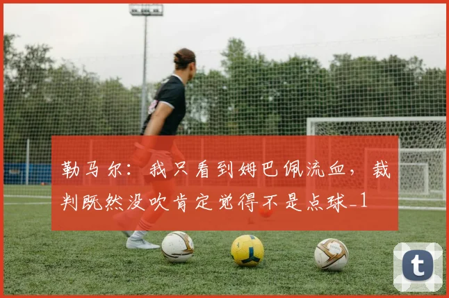 勒马尔：我只看到姆巴佩流血，裁判既然没吹肯定觉得不是点球_1