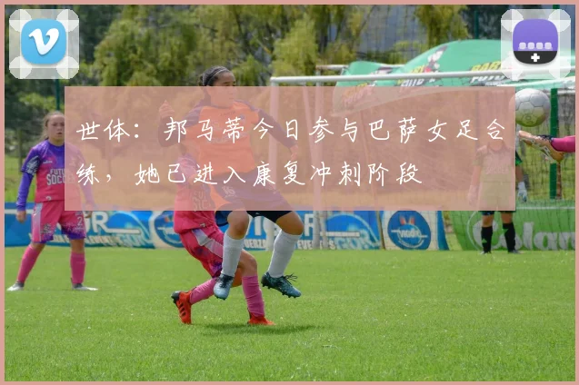 世体：邦马蒂今日参与巴萨女足合练，她已进入康复冲刺阶段
